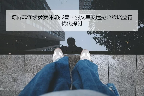 陈雨菲连续参赛体能报警国羽女单奥运抢分策略亟待优化探讨