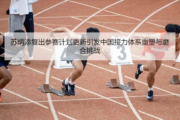 苏炳添复出参赛计划更新引发中国接力体系重塑与磨合挑战