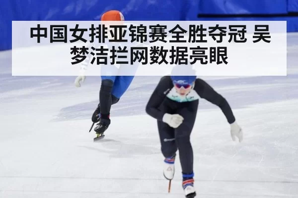 中国女排亚锦赛全胜夺冠 吴梦洁拦网数据亮眼