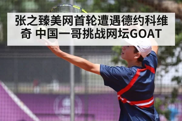 张之臻美网首轮遭遇德约科维奇 中国一哥挑战网坛GOAT